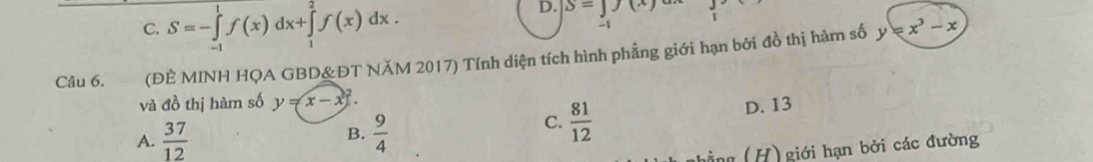 D. S=J(x)
C. S=-∈tlimits _(-1)^1f(x)dx+∈tlimits _1^(2f(x)dx. -1
Câu 6. (ĐÈ MINH HQA GBD&ĐT NĂM 2017) Tính diện tích hình phẳng giới hạn bởi đồ thị hàm số y=x^3)-x
và đồ thị hàm số y=x-x^2.
A.  37/12   9/4  D. 13
B.
C.  81/12 
hằ ng (H) giới hạn bởi các đường