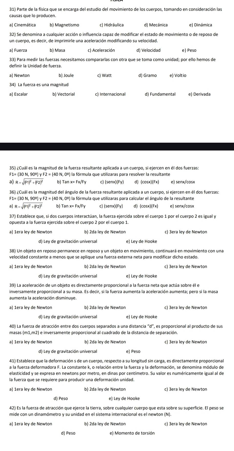 Parte de la física que se encarga del estudio del movimiento de los cuerpos, tomando en consideración las
causas que lo producen.
a) Cinemática b) Magnetismo c) Hidráulica d) Mecánica e) Dinámica
32) Se denomina a cualquier acción o influencia capaz de modificar el estado de movimiento o de reposo de
un cuerpo, es decir, de imprimirle una aceleración modificando su velocidad.
a) Fuerza b) Masa c) Aceleración d) Velocidad e) Peso
33) Para medir las fuerzas necesitamos compararlas con otra que se toma como unidad; por ello hemos de
definir la Unidad de fuerza.
a) Newton b) Joule c) Watt d) Gramo e) Voltio
34) La fuerza es una magnitud
a) Escalar b) Vectorial c) Internacional d) Fundamental e) Derivada
35) ¿Cuál es la magnitud de la fuerza resultante aplicada a un cuerpo, si ejercen en él dos fuerzas:
F1=(30N,90^(_ circ))yF2=(40N,0^(_ circ)) la fórmula que utilizaras para resolver la resultante
a) R=sqrt((F1)^2)+(F2)^2 b) Tanx=Fx/Fy c) (senx)(Fy) d) (cosx)(Fx) e) senx/cosx
36) ¿Cuál es la magnitud del ángulo de la fuerza resultante aplicada a un cuerpo, si ejercen en él dos fuerzas:
F1=(30N,90^(_ circ))yF2=(40N,0^(_ circ)) la fórmula que utilizaras para calcular el ángulo de la resultante
a) R=sqrt((F1)^2)+(F2)^2 b) Tanx=Fx/Fy c) (senx)(Fy) d) (cosx)(Fx) e) senx/cosx
37) Establece que, si dos cuerpos interactúan, la fuerza ejercida sobre el cuerpo 1 por el cuerpo 2 es igual y
opuesta a la fuerza ejercida sobre el cuerpo 2 por el cuerpo 1.
a) 1era ley de Newton b) 2da ley de Newton c) 3era ley de Newton
d) Ley de gravitación universal e) Ley de Hooke
38) Un objeto en reposo permanece en reposo y un objeto en movimiento, continuará en movimiento con una
velocidad constante a menos que se aplique una fuerza externa neta para modificar dicho estado.
a) 1era ley de Newton b) 2da ley de Newton c) 3era ley de Newton
d) Ley de gravitación universal e) Ley de Hooke
39) La aceleración de un objeto es directamente proporcional a la fuerza neta que actúa sobre él e
inversamente proporcional a su masa. Es decir, si la fuerza aumenta la aceleración aumenta; pero si la masa
aumenta la aceleración disminuye.
a) 1era ley de Newton b) 2da ley de Newton c) 3era ley de Newton
d) Ley de gravitación universal e) Ley de Hooke
40) La fuerza de atracción entre dos cuerpos separados a una distancia “d”, es proporcional al producto de sus
masas (m1,m2) e inversamente proporcional al cuadrado de la distancia de separación.
a) 1era ley de Newton b) 2da ley de Newton c) 3era ley de Newton
d) Ley de gravitación universal e) Peso
41) Establece que la deformación s de un cuerpo, respecto a su longitud sin carga, es directamente proporcional
a la fuerza deformadora F. La constante k, o relación entre la fuerza y la deformación, se denomina módulo de
elasticidad y se expresa en newtons por metro, en dinas por centímetro. Su valor es numéricamente igual al de
la fuerza que se requiere para producir una deformación unidad.
a) 1era ley de Newton b) 2da ley de Newton c) 3era ley de Newton
d) Peso e) Ley de Hooke
42) Es la fuerza de atracción que ejerce la tierra, sobre cualquier cuerpo que esta sobre su superficie. El peso se
mide con un dinamómetro y su unidad en el sistema internacional es el newton (N).
a) 1era ley de Newton b) 2da ley de Newton c) 3era ley de Newton
d) Peso e) Momento de torsión