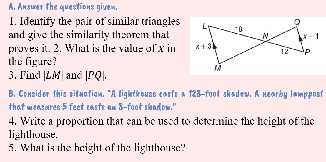 Answer the questions given.
1. Identify the pair of similar triangles
and give the similarity theorem that
proves it. 2. What is the value of x in
the figure?
3. Find LM 1 | and |PQ|.
B. Consider this situation. “A lighthouse casts a 128-foot shadow. A nearby lamppost
that measures 5 feet casts an 8-foot shadow.”
4. Write a proportion that can be used to determine the height of the
lighthouse.
5. What is the height of the lighthouse?