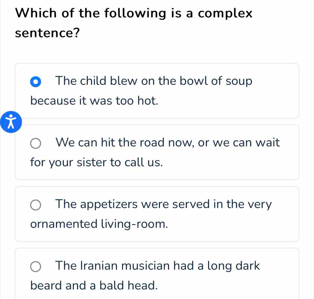 Which of the following is a complex
sentence?
The child blew on the bowl of soup
because it was too hot.
We can hit the road now, or we can wait
for your sister to call us.
The appetizers were served in the very
ornamented living-room.
The Iranian musician had a long dark
beard and a bald head.