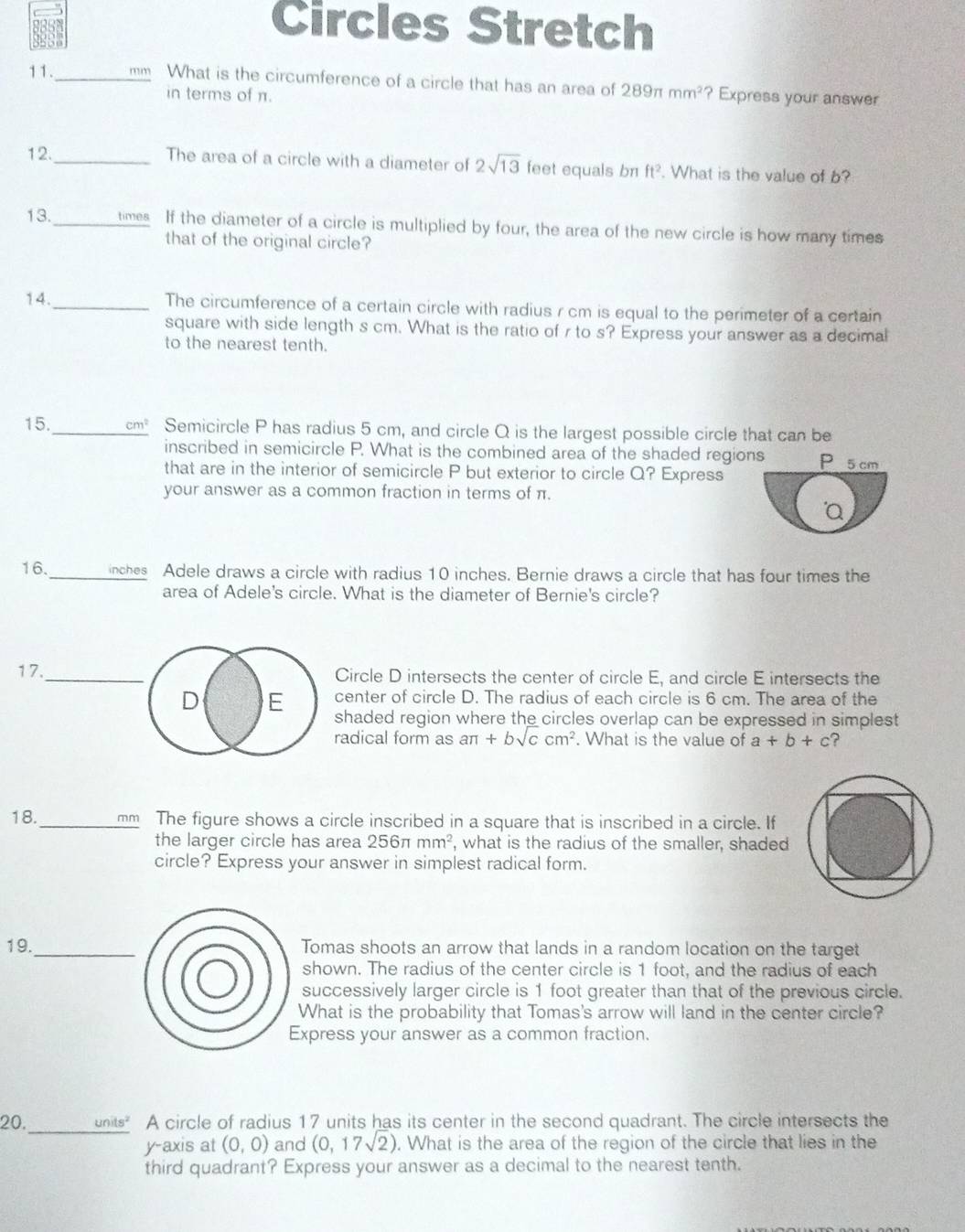 Circles Stretch
11. _mm What is the circumference of a circle that has an area of 289π mm^2 ? Express your answer
in terms of π.
12._ The area of a circle with a diameter of 2sqrt(13) feet equals br ft^2. What is the value of b?
13._ times If the diameter of a circle is multiplied by four, the area of the new circle is how many times
that of the original circle?
14._ The circumference of a certain circle with radius r cm is equal to the perimeter of a certain
square with side length s cm. What is the ratio of r to s? Express your answer as a decimal
to the nearest tenth.
15._ cm^2 Semicircle P has radius 5 cm, and circle Q is the largest possible circle that can be
inscribed in semicircle P. What is the combined area of the shaded regions P
that are in the interior of semicircle P but exterior to circle Q? Express 5 cm
your answer as a common fraction in terms of π.
a
16. _inches Adele draws a circle with radius 10 inches. Bernie draws a circle that has four times the
area of Adele's circle. What is the diameter of Bernie's circle?
Circle D intersects the center of circle E, and circle E intersects the
enter of circle D. The radius of each circle is 6 cm. The area of the
haded region where the circles overlap can be expressed in simplest
adical form as aπ +bsqrt(c)cm^2. What is the value of a+b+c ?
18._ mm The figure shows a circle inscribed in a square that is inscribed in a circle. If
the larger circle has area 256π mm^2 , what is the radius of the smaller, shaded
circle? Express your answer in simplest radical form.
19._ Tomas shoots an arrow that lands in a random location on the target
shown. The radius of the center circle is 1 foot, and the radius of each
successively larger circle is 1 foot greater than that of the previous circle.
What is the probability that Tomas's arrow will land in the center circle?
Express your answer as a common fraction.
20. _units" A circle of radius 17 units has its center in the second quadrant. The circle intersects the
y-axis at (0,0) and (0,17sqrt(2)). What is the area of the region of the circle that lies in the
third quadrant? Express your answer as a decimal to the nearest tenth.