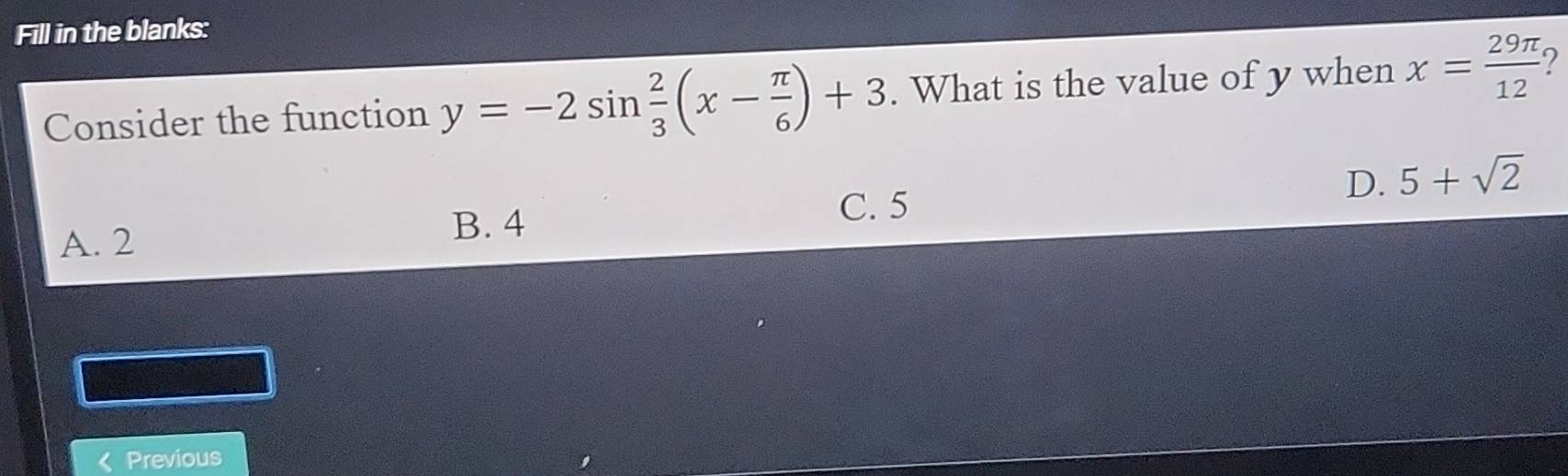 Fill in the blanks:
Consider the function y=-2sin  2/3 (x- π /6 )+3. What is the value of y when x= 29π /12  2
C. 5
A. 2 B. 4 D. 5+sqrt(2)
I Previous