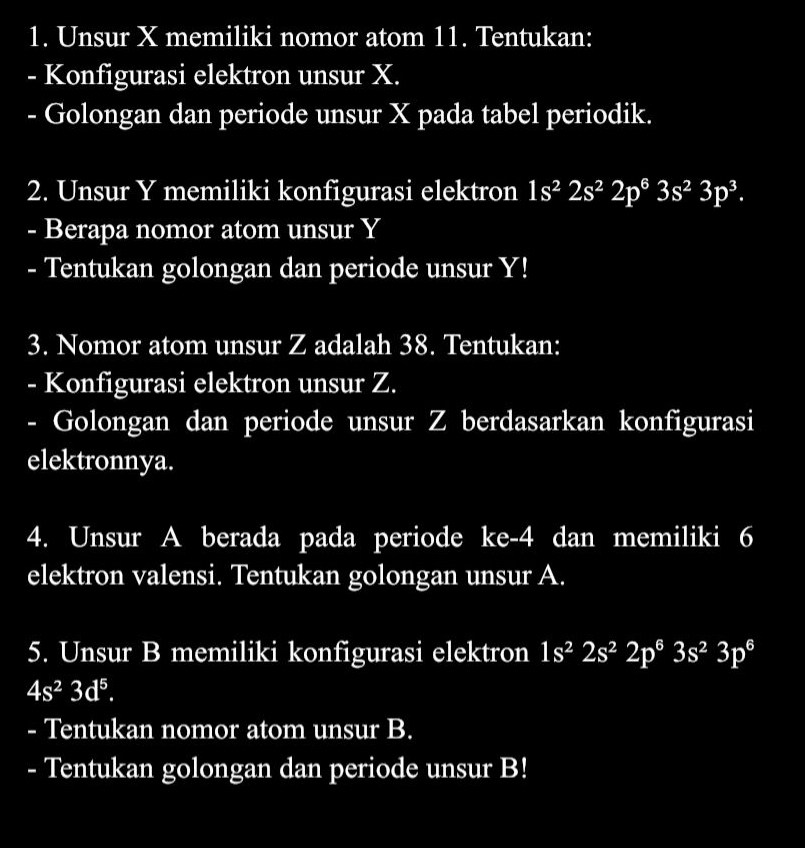 Unsur X memiliki nomor atom 11. Tentukan: 
- Konfigurasi elektron unsur X. 
- Golongan dan periode unsur X pada tabel periodik. 
2. Unsur Y memiliki konfigurasi elektron 1s^22s^22p^63s^23p^3. 
- Berapa nomor atom unsur Y
- Tentukan golongan dan periode unsur Y! 
3. Nomor atom unsur Z adalah 38. Tentukan: 
- Konfigurasi elektron unsur Z. 
- Golongan dan periode unsur Z berdasarkan konfigurasi 
elektronnya. 
4. Unsur A berada pada periode ke -4 dan memiliki 6
elektron valensi. Tentukan golongan unsur A. 
5. Unsur B memiliki konfigurasi elektron 1s^22s^22p^63s^23p^6
4s^23d^5. 
- Tentukan nomor atom unsur B. 
- Tentukan golongan dan periode unsur B!