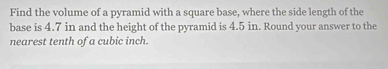 Find the volume of a pyramid with a square base, where the side length of the 
base is 4.7 in and the height of the pyramid is 4.5 in. Round your answer to the 
nearest tenth of a cubic inch.