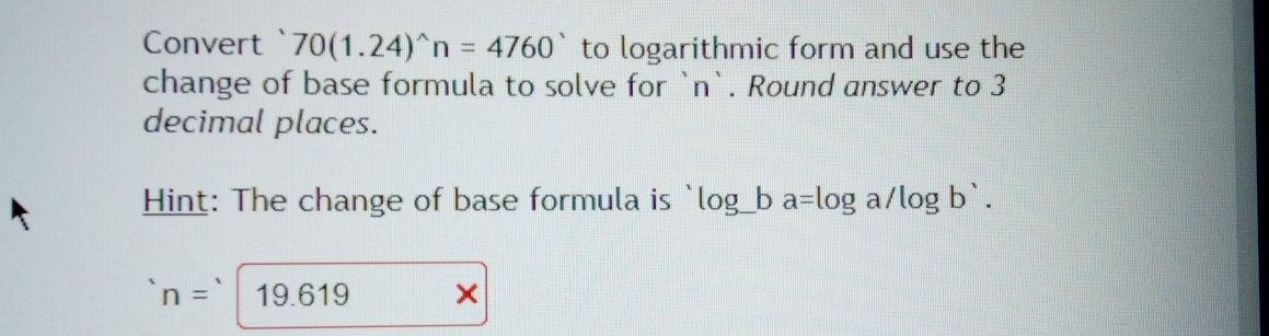 Convert` 70(1.24)^wedge n=4760^(wedge) to logarithmic form and use the 
change of base formula to solve for ` n `. Round answer to 3
decimal places. 
Hint: The change of base formula is log _ ba=log a/log b'.
n= 19.619 ×