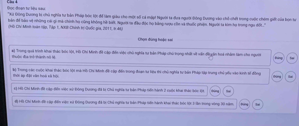 Đọc đoạn tư liệu sau: 
"Xứ Đông Dương bị chủ nghĩa tư bản Pháp bóc lột để làm giàu cho một số cá mập! Người ta đưa người Đông Dương vào chỗ chết trong cuộc chém giết của bọn tư 
bản để bảo vệ những cái gì mà chính họ cũng không hề biết. Người ta đầu độc họ bằng rượu cồn và thuốc phiện. Người ta kìm họ trong ngu đốt...'' 
(Hồ Chí Minh toàn tập, Tập 1, NXB Chính trị Quốc gia, 2011, tr.46) 
Chọn đúng hoặc sai 
a) Trong quá trình khai thác bóc lột, Hồ Chí Minh đề cập đến việc chủ nghĩa tư bản Pháp chú trọng nhất về vấn đề văn hoá nhằm làm cho người Đúng Sai 
thuộc địa trở thành nô lệ. 
b) Trong các cuộc khai thác bóc lột mà Hồ Chí Minh đề cập đến trong đoạn tư liệu thì chủ nghĩa tư bản Pháp tập trung chủ yếu vào kinh tế đồng 
thời áp đặt văn hoá xã hội. Đúng Sai 
c) Hồ Chí Minh đề cập đến việc xứ Đông Dương đã bị Chủ nghĩa tư bản Pháp tiến hành 2 cuộc khai thác bóc lột. Đúng Sai 
d) Hồ Chí Minh đề cập đến việc xứ Đông Dương đã bị Chủ nghĩa tư bản Pháp tiến hành khai thác bóc lột 3 lần trong vòng 30 năm. Đúng Sai