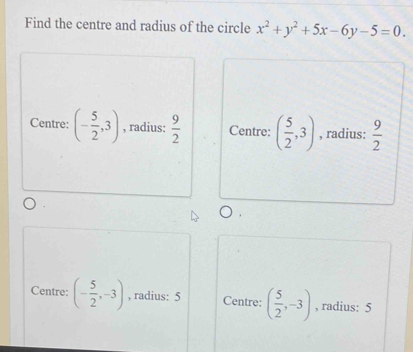 Find the centre and radius of the circle x^2+y^2+5x-6y-5=0.
Centre: (- 5/2 ,3) , radius:  9/2  Centre: ( 5/2 ,3) , radius:  9/2 
Centre: (- 5/2 ,-3) , radius: 5 Centre: ( 5/2 ,-3) , radius: 5