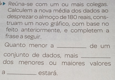 Reúna-se com um ou mais colegas. 
Calculem a nova média dos dados ao 
desprezar o almoço de 180 reais, cons- 
truam um novo gráfico, com base no 
feito anteriormente, e completem a 
frase a seguir. 
Quanto menor a _de um 
conjunto de dados, mais_ 
dos menores ou maiores valores 
a _estará.