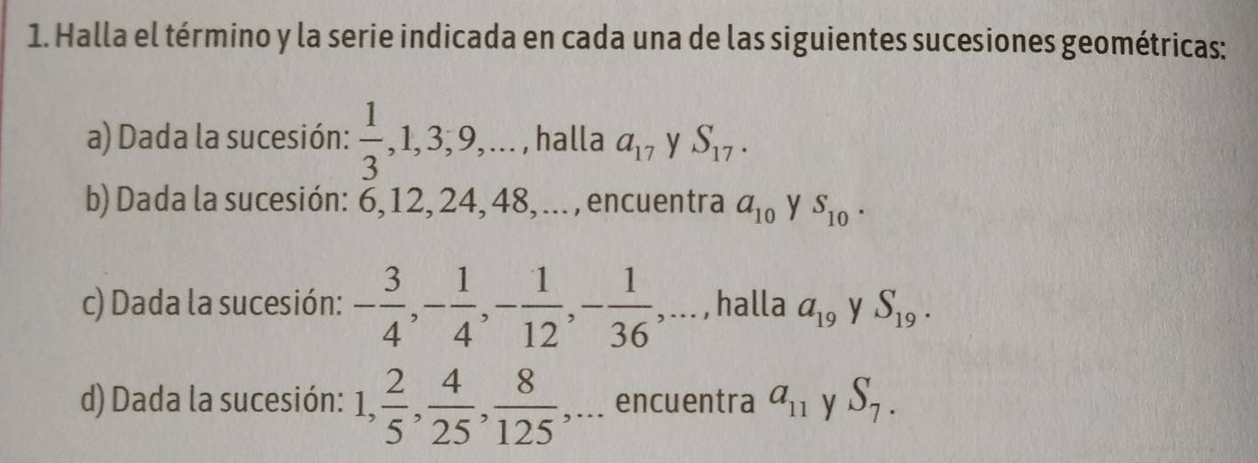 Halla el término y la serie indicada en cada una de las siguientes sucesiones geométricas: 
a) Dada la sucesión:  1/3 , 1, 3, 9,... , halla a_17 y S_17. 
b) Dada la sucesión: 6, 12, 24, 48, ... , encuentra a_10 y S_10. 
c) Dada la sucesión: - 3/4 , - 1/4 , - 1/12 , - 1/36 ,... , halla a_19 y S_19. 
d) Dada la sucesión: 1,  2/5 ,  4/25 ,  8/125  ,... encuentra a_11 y S_7.