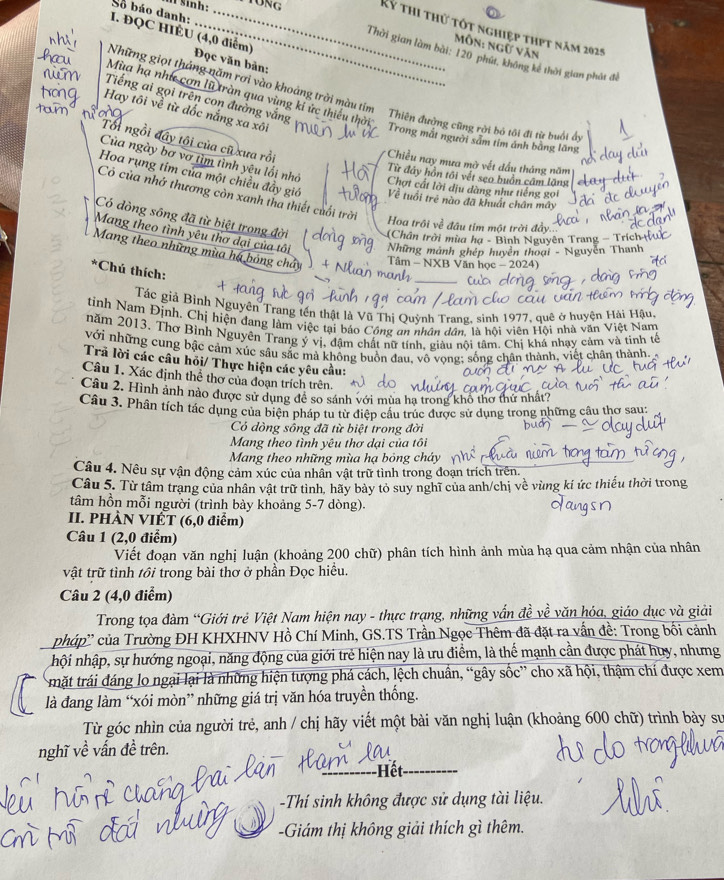 sinh:
Số báo danh:_
Kỷ thi thử tốt nghiệp thpt năm 2025
I. ĐQC HIÊU (4,0 điểm) Đọc văn bản:
Môn: ngữ văn
Thời gian làm bài: 120 phút, không kê thời gian phát đề
Mùa hạ như cơn lũ tràn qua vùng kí ức thiếu thời
Những giọt tháng năm rơi vào khoảng trời màu tím Thiên đường cũng rời bỏ tôi đi từ buổi ở
Tiếng ai gọi trên con đường vắng
Hay tôi về từ dốc nắng xa xôi
Trong mắt người sảm tím ảnh bằng lăng
Tổi ngồi đây tội của cũ xưa rồi
Chiều nay mưa mở vết dầu tháng năm
Của ngày bơ vơ tìm tình yêu lối nhớ Chợt cất lời dịu dàng như tiếng gọi
Từ đây hồn tới vết seo buồn câm lặng
Hoa rụng tim của một chiều đầy giớ Về tuổi trẻ nào đã khuất chân mây
Cò của nhớ thương còn xanh tha thiết cuối trò
Có dòng sông đã từ biệt trong đời (Chân trời mùa hạ - Bình Nguyên Trang - Trích
Hoa trôi về đầu tím một trời đầy
Mang theo tình yêu thơ dại của tôi  Những mảnh ghép huyễn thoại - Nguyễn Thanh
Mang theo những mùa há bóng chảy  Tâm - NXB Văn học - 2024)
*Chú thích:
_
Tác giả Bình Nguyện Trang tên thật là Vũ Thị Quỳnh Trang, sinh 1977, quê ở huyện Hải Hậu,
tinh Nam Định. Chị hiện đang làm việc tại báo Công an nhân dân. là hội viên Hội nhà văn Việt Nam
năm 2013, Thơ Bình Nguyên Trang ý vị, đậm chất nữ tính, giàu nội tâm. Chị khá nhạy cảm và tinh tế
với những cung bậc cảm xúc sâu sắc mà không buồn đau, vô vọng; sống chân thành, việt chân thành. 
Trả lời các câu hỏi/ Thực hiện các yêu cầu:
Câu 1. Xác định thể thơ của đoạn trích trên.
Câu 2. Hình ảnh nào được sử dụng đề so sánh với mùa ha trong khô thơ thứ nhất?
Câu 3. Phân tích tác dụng của biện pháp tu từ điệp cấu trúc được sử dụng trong những câu thơ sau:
Có dòng sông đã từ biệt trong đời
Mang theo tình yêu thơ dại của tôi
Mang theo những mùa hạ bỏng cháy
Câu 4. Nêu sự vận động cảm xúc của nhân vật trữ tình trong đoạn trích trên.
Câu 5. Từ tâm trạng của nhân vật trữ tinh, hãy bảy tỏ suy nghĩ của anh/chị về vùng kí ức thiếu thời trong
tâm hồn mỗi người (trình bày khoảng 5-7 dòng).
II. PHÀN VIÉT (6,0 điểm)
Câu 1 (2,0 điểm)
Viết đoạn văn nghị luận (khoảng 200 chữ) phân tích hình ảnh mùa hạ qua cảm nhận của nhân
vật trữ tình tồi trong bài thơ ở phần Đọc hiều.
Câu 2 (4,0 điểm)
Trong tọa đàm “Giới trẻ Việt Nam hiện nay - thực trạng, những vấn đề về văn hóa, giáo dục và giải
phúp'' của Trường ĐH KHXHNV Hồ Chí Minh, GS.TS Trần Ngọc Thêm đã đặt ra vấn đề: Trong bối cảnh
hội nhập, sự hướng ngoại, năng động của giới trẻ hiện nay là ưu điểm, là thể mạnh cần được phát huy, nhưng
mặt trái đáng lo ngại lại là những hiện tượng phá cách, lệch chuân, “gây sốc” cho xã hội, thậm chí được xem
là đang làm “xói mòn” những giá trị văn hóa truyền thống.
Từ góc nhìn của người trẻ, anh / chị hãy viết một bài văn nghị luận (khoảng 600 chữ) trình bày sư
nghĩ về vấn đề trên.
Hết
-Thí sinh không được sử dụng tài liệu.
-Giám thị không giải thích gì thêm.