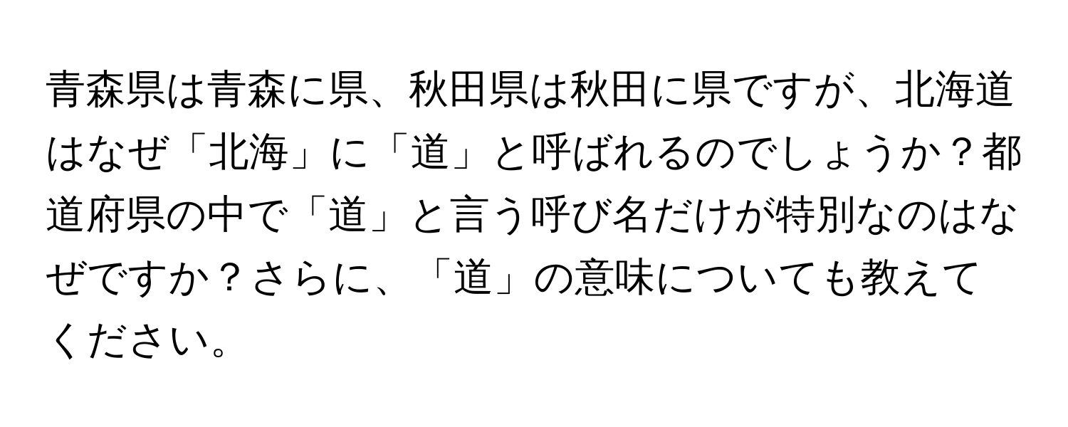 青森県は青森に県、秋田県は秋田に県ですが、北海道はなぜ「北海」に「道」と呼ばれるのでしょうか？都道府県の中で「道」と言う呼び名だけが特別なのはなぜですか？さらに、「道」の意味についても教えてください。