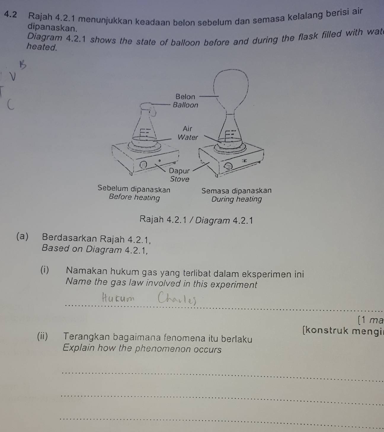 4.2 Rajah 4.2.1 menunjukkan keadaan belon sebelum dan semasa kelalang berisi air 
dipanaskan. 
Diagram 4.2.1 shows the state of balloon before and during the flask filled with wat 
heated. 
Rajah 4.2.1 / Diagram 4.2.1 
(a) Berdasarkan Rajah 4.2.1, 
Based on Diagram 4.2.1, 
(i) Namakan hukum gas yang terlibat dalam eksperimen ini 
Name the gas law involved in this experiment 
_ 
_ 
[1 ma 
konstruk mengi 
(ii) Terangkan bagaimana fenomena itu berlaku 
Explain how the phenomenon occurs 
_ 
_ 
_