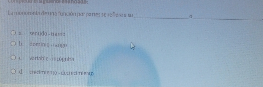 Completar el siguiente enunciado:
_
La monotonía de una función por partes se refiere a su _0
a. sentido -tramo
b dominio - rango
c variable - incógnita
d. crecimiento - decrecimiento