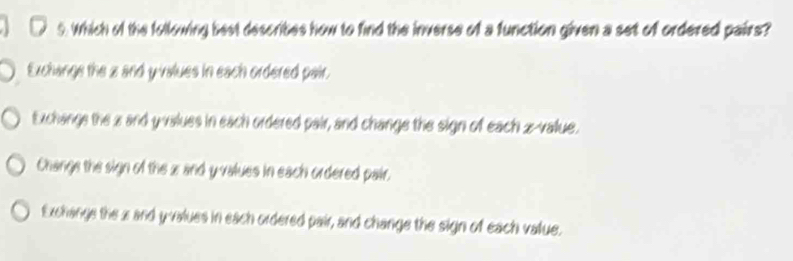 Which of the following best describes how to find the inverse of a function given a set of ordered pairs?
Exchange the z and y values in each ordered pair.
Exchange the z and y values in each ordered pair, and change the sign of each z-value.
Change the sign of the z and y values in each ordered pair.
Exchange the 2 and y values in each ordered pair, and change the sign of each value.