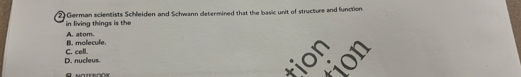 German scientists Schleiden and Schwann determined that the basic unit of structure and function
in living things is the
A. atom.
B. molecule.
C. cell.
tion
D. nucleus. a
A
