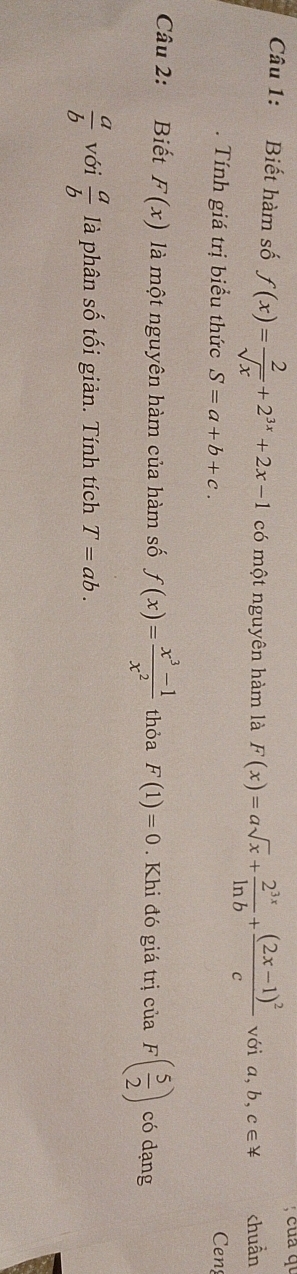 cua qu 
Câu 1: Biết hàm số f(x)= 2/sqrt(x) +2^(3x)+2x-1 có một nguyên hàm là F(x)=asqrt(x)+ 2^(3x)/ln b +frac (2x-1)^2c với a, b, c∈ != chuẩn 
. Tính giá trị biểu thức S=a+b+c. Ceng 
Câu 2: Biết F(x) là một nguyên hàm của hàm số f(x)= (x^3-1)/x^2  thỏa F(1)=0. Khi đó giá trị của F( 5/2 ) có dạng
 a/b  với  a/b  là phân số tối giản. Tính tích T=ab.