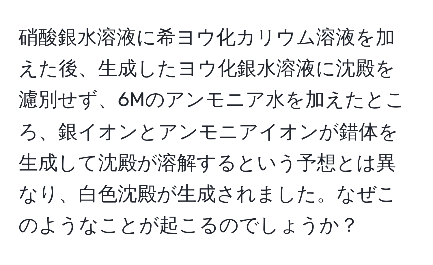 硝酸銀水溶液に希ヨウ化カリウム溶液を加えた後、生成したヨウ化銀水溶液に沈殿を濾別せず、6Mのアンモニア水を加えたところ、銀イオンとアンモニアイオンが錯体を生成して沈殿が溶解するという予想とは異なり、白色沈殿が生成されました。なぜこのようなことが起こるのでしょうか？