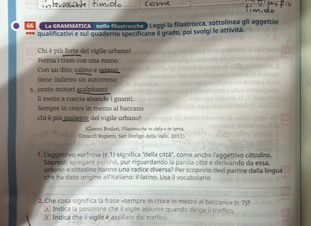 La GRAMMATICA nelle filastrocche ) Leggi la filastrocca, sottolinea gli aggettivi
... qualificativi e sul quaderno specificane il grado, poi svolgi le attività.
Chi è più forte del vigile urbano?
Ferma i tram con una mano.
Con un dito, calmo e sereno,
tiene indietro un autotreno:
5 cento motori scalpitanti
li mette a cuccia alzando i guanti.
Sempre in croce in mezzo al baccano
chi è più paziente del vigile urbano?
(Gianni Rodari, Filastrocche in cielo e in terra,
Einaudi Ragazzi, San Dorligo della Valle, 2011)
1. Laggettivo «urbano (r. 1) significa ''della città'', come anche l'aggettivo cittadino.
Sapresti spiegare perché, pur riguardando la parola città e derivando da essa,
urbono e cittadino hanno una radice diversa? Per scoprirlo devi partire dalla lingua
che ha dato origine all’italiano; il latino. Usa il vocabolario,
2. Che cosa significa la frase «sempre in croce in mezzo al baccano» (r. 7)?
A Indica la posizione che il vigile assume quando dirige il traffico.
E Indica che il vigile è assillato dal traffico.