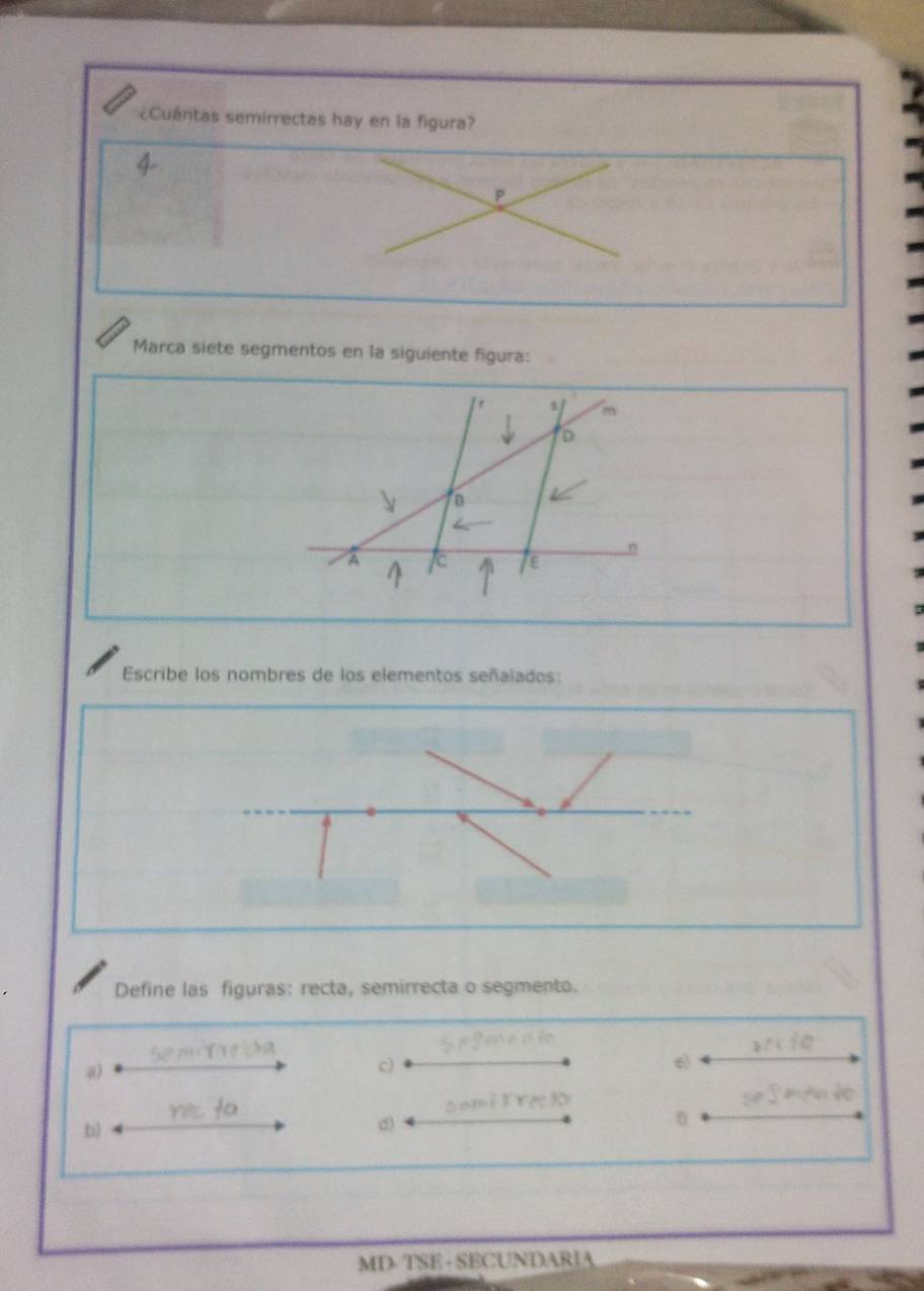 ¿Cuántas semirrectas hay en la figura? 
P 
Marca siete segmentos en la siguiente figura: 
Escribe los nombres de los elementos señalados: 
Define las figuras: recta, semirrecta o segmento. 
a) 
c) 
e) 
b) 
d) 
MD- TSE - SECUNDARIA