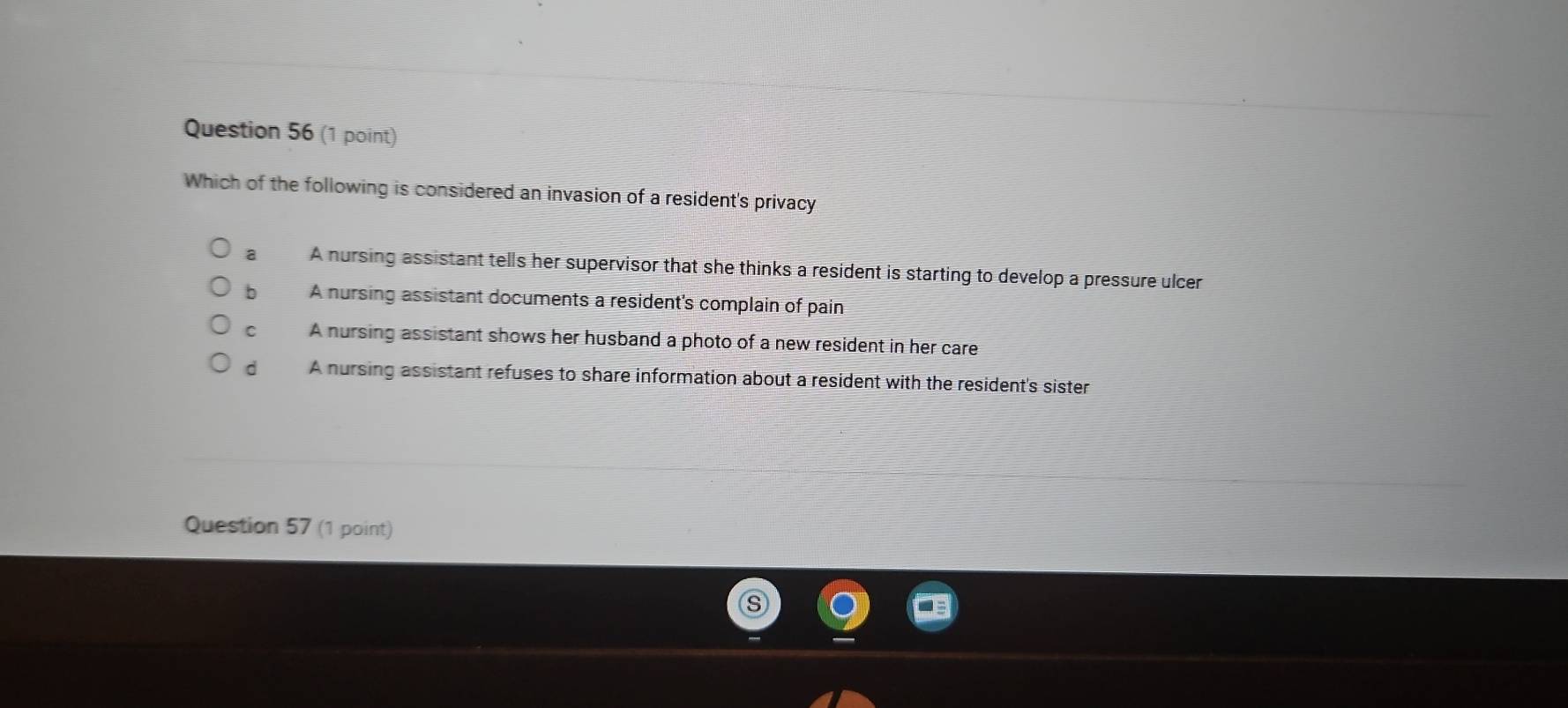 Which of the following is considered an invasion of a resident's privacy
a A nursing assistant tells her supervisor that she thinks a resident is starting to develop a pressure ulcer
bì A nursing assistant documents a resident's complain of pain
C A nursing assistant shows her husband a photo of a new resident in her care
d A nursing assistant refuses to share information about a resident with the resident's sister
Question 57 (1 point)