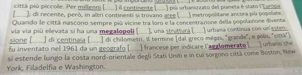 iu ipor tant fu n 2o m 
città più piccole. Per millenni [___) il continente [__] più urbanizzato del pianeta è stato l'Europa 
[____]; di recente, però, in altri continenti si trovano aree [___] metropolitane ancora più popolate. 
Quando le città nascono sempre più vicine tra loro e la concentrazione della popolazione diventa 
via via più elevata si ha una megalopoli [ ), una struttura [ a ] urbana continua con un'esten- 
sione [__ ] di centinaia [ ] di chilometri. Il termine [dal greco mégas, "grande", e pòlis, "città") 
fu inventato nel 1961 da un geografo [... ] francese per indicare l'agglomerato [ ] urbano che 
si estende lungo la costa nord-orientale degli Stati Uniti e in cui sorgono città come Boston, New 
York, Filadelfia e Washington.