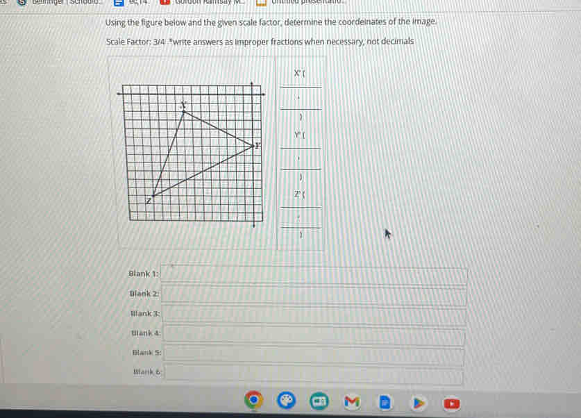 Using the figure below and the given scale factor, determine the coordeinates of the image. 
Scale Factor: 3/4 *write answers as improper fractions when necessary, not decimals
frac frac x_f 1/2 
frac x_1□ 
Blank 1: _  
Blank 2 (7,1) C 11 □ □ m 
Mank 3: _  1111111 _  
Wank 4 □ (□ ,□ )
Blank S: _  
□ □ 
Wlank B □ (13)