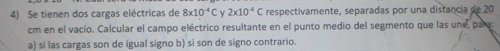 Se tienen dos cargas eléctricas de 8* 10^(-4)C y 2* 10^(-4)C respectivamente, separadas por una distancia de 20
cm en el vacío. Calcular el campo eléctrico resultante en el punto medio del segmento que las une, para 
a) si las cargas son de igual signo b) si son de signo contrario.