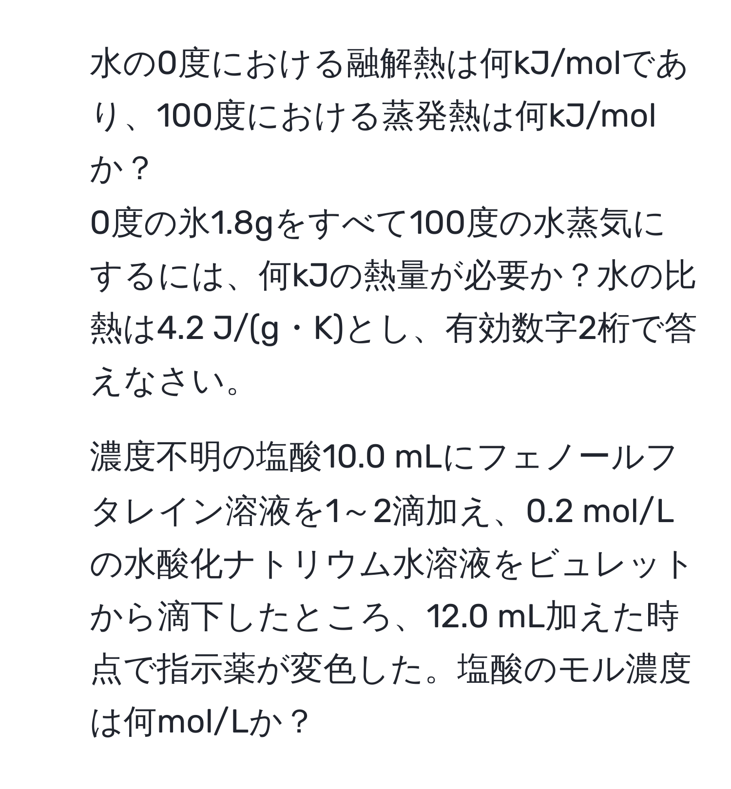 水の0度における融解熱は何kJ/molであり、100度における蒸発熱は何kJ/molか？  
0度の氷1.8gをすべて100度の水蒸気にするには、何kJの熱量が必要か？水の比熱は4.2 J/(g・K)とし、有効数字2桁で答えなさい。  
2. 濃度不明の塩酸10.0 mLにフェノールフタレイン溶液を1～2滴加え、0.2 mol/Lの水酸化ナトリウム水溶液をビュレットから滴下したところ、12.0 mL加えた時点で指示薬が変色した。塩酸のモル濃度は何mol/Lか？