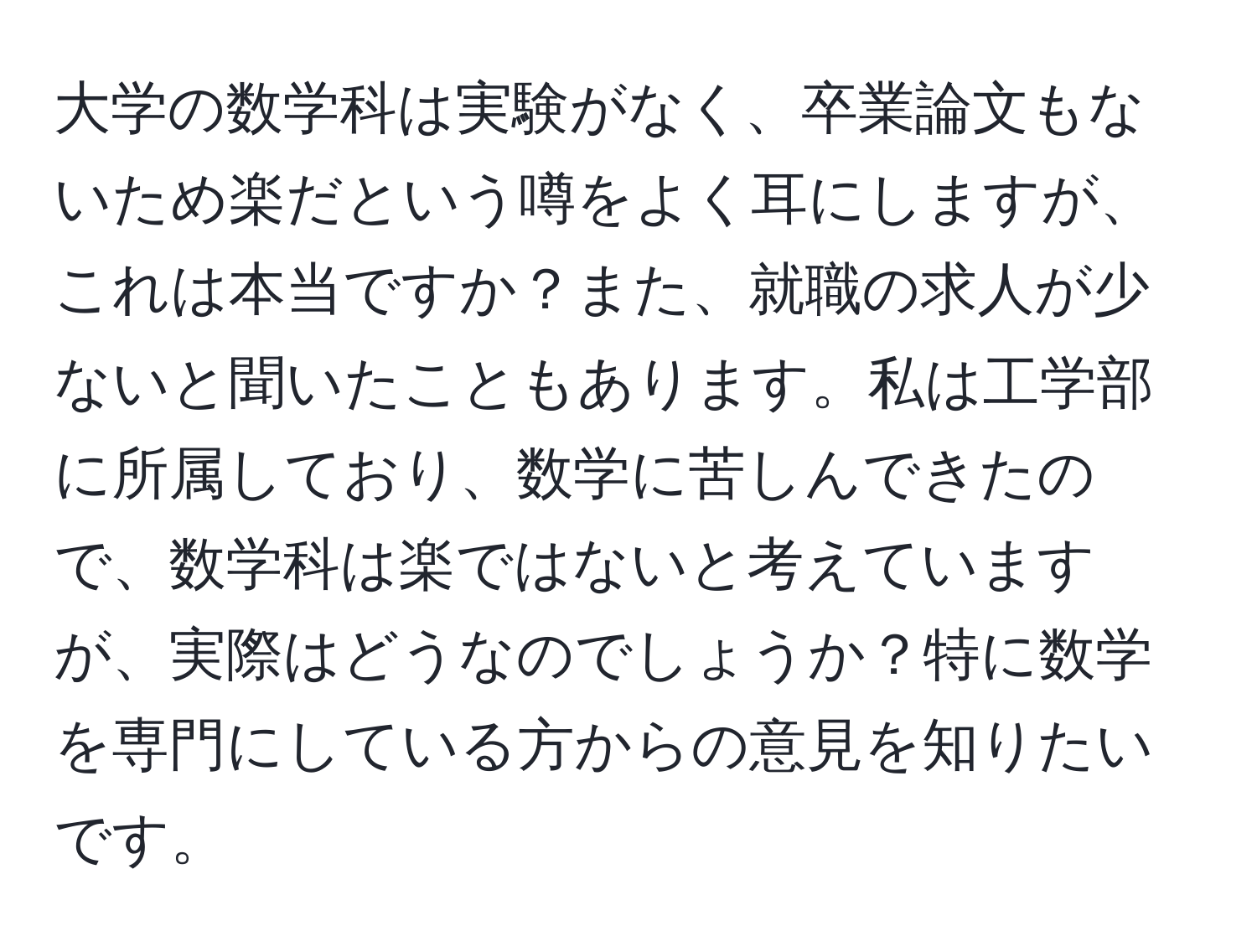 大学の数学科は実験がなく、卒業論文もないため楽だという噂をよく耳にしますが、これは本当ですか？また、就職の求人が少ないと聞いたこともあります。私は工学部に所属しており、数学に苦しんできたので、数学科は楽ではないと考えていますが、実際はどうなのでしょうか？特に数学を専門にしている方からの意見を知りたいです。