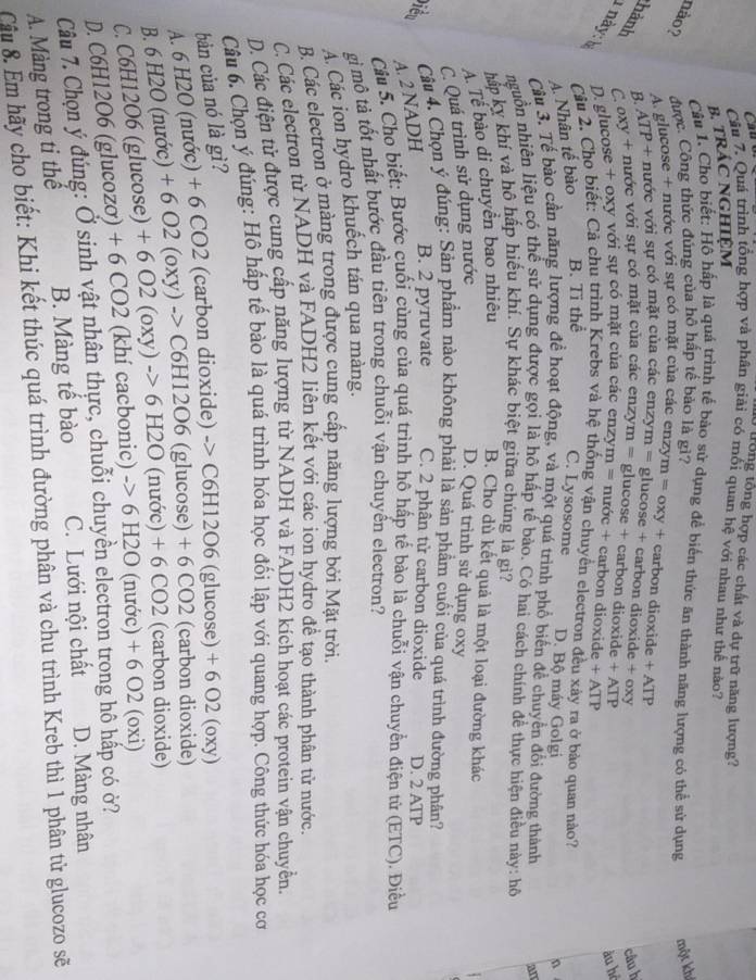 trồng tổng hợp các chất và dự trữ năng lượng?
Cầu 7. Quá trình tổng hợp và phân giải có mối quan hệ với nhau như thế nào?
B. tRÁC NGHIệM
Câu 1. Cho biết: Hộ hấp là quả trình tế bảo sử dụng để biển thức ăn thành năng lượng có thể sử dụng một kh
nào? được. Công thức đúng của hô hấp tế bảo là gì?
A. glucose + nước với sự có mặt của các enzym = oxy + carbon dioxide + ATP
B ATP + nước với sự có mặt của các enzym = glucose + carbon dioxide + oxv
câu h
hành Coxy + nước với sự có mặt của các enzy m=. glucose + carbon dioxide + ATP
âu hô
1 này: h D. glucose + oxy với sự có mặt của các enzy m= * nước + carbon dioxide + ATP
Câu 2. Cho biết: Cả chu trình Krebs và hệ thống vận chuyển electron đều xày ra ở bào quan nào?
A. Nhân tế bào B. Ti thể
C. Lysosome D. Bộ máy Golgi
n
Câu 3. Tế bào cần năng lượng để hoạt động, và một quá trình phổ biến để chuyển đổi đường thành An
nguồn nhiên liệu có thể sử dụng được gọi là hô hấp tế bào. Có hai cách chính đề thực hiện điều này: hô
hấp kỵ khí và hô hấp hiếu khí. Sự khác biệt giữa chúng là gì?
A. Tế bào di chuyền bao nhiêu B. Cho dù kết quả là một loại đường khác
C. Quá trình sử dụng nước
D. Quá trình sử dụng oxy
Điền  Câu 4. Chọn ý đúng: Sản phẩm nào không phải là sản phẩm cuối của quá trình đường phân?
A. 2 NADH
B. 2 pyruvate C. 2 phân tử carbon dioxide D. 2 ATP
Câu 5. Cho biết: Bước cuối cùng của quá trình hô hấp tế bào là chuỗi vận chuyển điện tử (ETC). Điều
gi mô tả tốt nhất bước đầu tiên trong chuỗi vận chuyến electron?
Á. Các ion hydro khuếch tán qua màng.
B. Các electron ở màng trong được cung cấp năng lượng bởi Mặt trời.
C. Các electron từ NADH và FADH2 liên kết với các ion hydro đề tạo thành phân tử nước.
D. Các điện tử được cung cấp năng lượng từ NADH và FADH2 kích hoạt các protein vận chuyển.
Câu 6. Chọn ý đúng: Hô hấp tế bào là quá trình hóa học đối lập với quang hợp. Công thức hóa học cơ
bản của nó là gì?
A. 6 H2O (nước) + 6 CO2 (carbon dioxide) -> C6H12O6 (glucose) + 6 O2 (oxy)
B. 6 H2O (nước) + 6 O2 (oxy) -> C6H12O6 (glucose) + 6 CO2 (carbon dioxide)
C. C6H12O6 (glucose) + 6 O2 (ox y)->6H 2O (nước) + 6 CO2 (carbon dioxide)
D. C6H12O6 (glucozơ) + 6 CO2 (khí cacbonic) -> 6 H2O (nước) + 6 O2 (oxi)
Câu 7. Chọn ý đúng: Ở sinh vật nhân thực, chuỗi chuyền electron trong hô hấp có ở?
A. Màng trong ti thể B. Màng tế bào C. Lưới nội chất D. Màng nhân
Câu 8. Ẩm hãy cho biết: Khi kết thúc quá trình đường phân và chu trình Kreb thì 1 phân tử glucozo sẽ