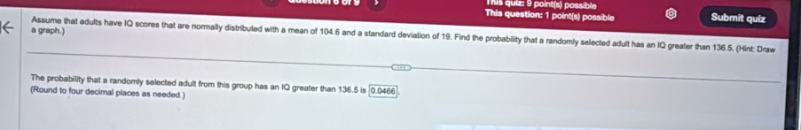 This quiz: 9 point(s) possible 
This question: 1 point(s) possible Submit quiz 
a graph.) 
Assume that adults have IQ scores that are normally distributed with a mean of 104.6 and a standard deviation of 19. Find the probability that a randomly selected adult has an IQ greater than 136.5. (Hint: Draw 
The probability that a randomly selected adult from this group has an IQ greater than 136.5 is 0.0466. 
(Round to four decimal places as needed.)