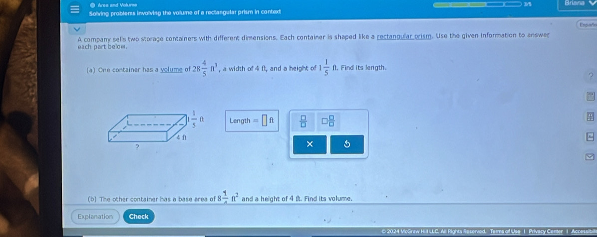 Area and Votume Briana
Solving problems involving the volume of a rectangular prism in context
Españo
A company sells two storage containers with different dimensions, Each container is shaped like a rectangular prism. Use the given information to answer
each part below.
(a) One container has a yolume of 28 4/5 ft^3 , a width of 4 ft, and a height of 1 1/5 ft. Find its length.
?
Length =□ ft  □ /□   □  □ /□  
× 5
(b) The other container has a base area of 8 1/4 ft^2 and a height of 4 ft. Find its volume.
Explanation Check