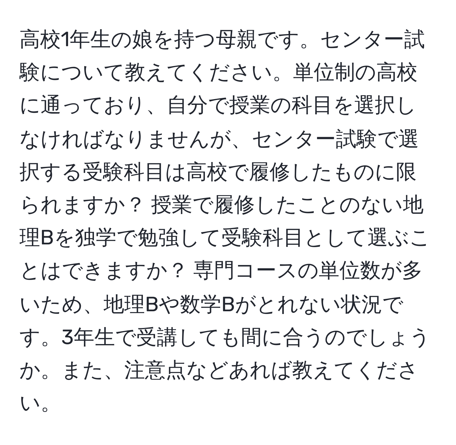 高校1年生の娘を持つ母親です。センター試験について教えてください。単位制の高校に通っており、自分で授業の科目を選択しなければなりませんが、センター試験で選択する受験科目は高校で履修したものに限られますか？ 授業で履修したことのない地理Bを独学で勉強して受験科目として選ぶことはできますか？ 専門コースの単位数が多いため、地理Bや数学Bがとれない状況です。3年生で受講しても間に合うのでしょうか。また、注意点などあれば教えてください。