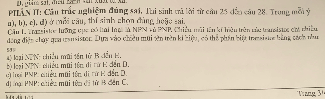 giám sát, điều hành sản xuất từ xã.
PHÀN II: Câu trắc nghiệm đúng sai. Thí sinh trả lời từ câu 25 đến câu 28. Trong mỗi ý
a), b), c), d) ở mỗi câu, thí sinh chọn đúng hoặc sai.
Câu 1. Transistor lưỡng cực có hai loại là NPN và PNP. Chiều mũi tên kí hiệu trên các transistor chỉ chiều
dòng điện chạy qua transistor. Dựa vào chiều mũi tên trên kí hiệu, có thể phân biệt transistor bằng cách như
sau
a) loại NPN : chiều mũi tên từ B đến E.
b) loại NPN: chiều mũi tên đi từ E đến B.
c) loại PNP: chiều mũi tên đi từ E đến B.
d) loại PNP: chiều mũi tên đi từ B đến C.
Mã đề 103 Trang 3/