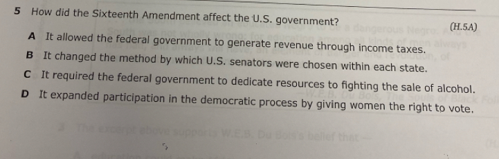 How did the Sixteenth Amendment affect the U.S. government?
(H.5A)
A It allowed the federal government to generate revenue through income taxes.
B It changed the method by which U.S. senators were chosen within each state.
C It required the federal government to dedicate resources to fighting the sale of alcohol.
D It expanded participation in the democratic process by giving women the right to vote.