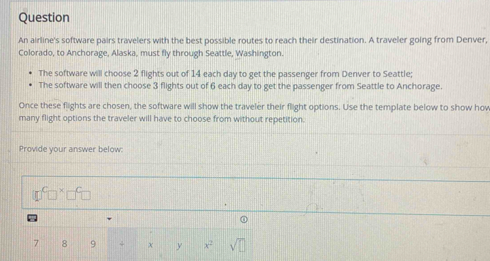 Question 
An airline's software pairs travelers with the best possible routes to reach their destination. A traveler going from Denver, 
Colorado, to Anchorage, Alaska, must fly through Seattle, Washington. 
The software will choose 2 flights out of 14 each day to get the passenger from Denver to Seattle; 
The software will then choose 3 flights out of 6 each day to get the passenger from Seattle to Anchorage. 
Once these flights are chosen, the software will show the traveler their flight options. Use the template below to show how 
many flight options the traveler will have to choose from without repetition. 
Provide your answer below:
□^C□^x□^C□

①
7 8 9 + χ y x^2 sqrt(□ )