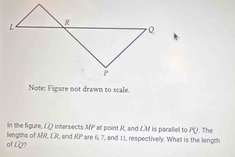 Note: Figure not drawn to scale. 
In the figure, LQ intersects MP at point R, and LM is parallel to PQ. The 
lengths of MR, LR, and RP are 6, 7, and 11, respectively. What is the length 
of LQ?