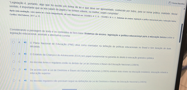 Outres Evoritas
"Legislação é, portanto, algo que foi escrito em forma de lei e que deve ser apresentado, conhecido por todos, para se forar prática, realidade. Nesse
sentido, é importante que as leis saiam do papel e se tornem viáveis, ou melhor, sejam cumpridas".
Curitiba: InterSaberes, 2017. p. 31 Após esta avaliação, caso queira ler o texto integralmente, ele está disponível em: SOARES, K. C. D. ; SOARES, M. A. S. Sistemas de essino: legislação e política educacional para a educação hímica
Considerando a passagem de texto e os conteúdos do livro-base Sistemas de ensino: legislação e política educacional para a educação básica scère a
legislação educacional, assinale a alternativa correta:
A ◢ O Plano Nacional de Educação (PNE) atua como orientador na definição de políticas educacionais no Brasil e tem duração de duas
décadas
B ◆ O Estatuto da Criança e do Adolescente (ECA) tem papel fundamental na garantia do direito à educação grafuita e pública
C ◆ As escolas livres e regulares estão no âmbito da Lei de Diretrizes e Bases da Educação Nacional (LDBEN)
D De acordo com a Lei de Diretrizes e Bases da Educação Nacional (LDBEN) existem dois níveis na educação brasileira: educação infantil e
educação superor
E 4 As escolas regulares não precisam seguir as definições da Lei de Diremizes e Bases da Educação Nacional (LDBEN)