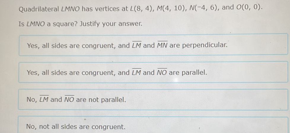 Quadrilateral LMNO has vertices at L(8,4), M(4,10), N(-4,6) , and O(0,0). 
Is LMNO a square? Justify your answer.
Yes, all sides are congruent, and overline LM and overline MN are perpendicular.
Yes, all sides are congruent, and overline LM and overline NO are parallel.
No, overline LM and overline NO are not parallel.
No, not all sides are congruent.