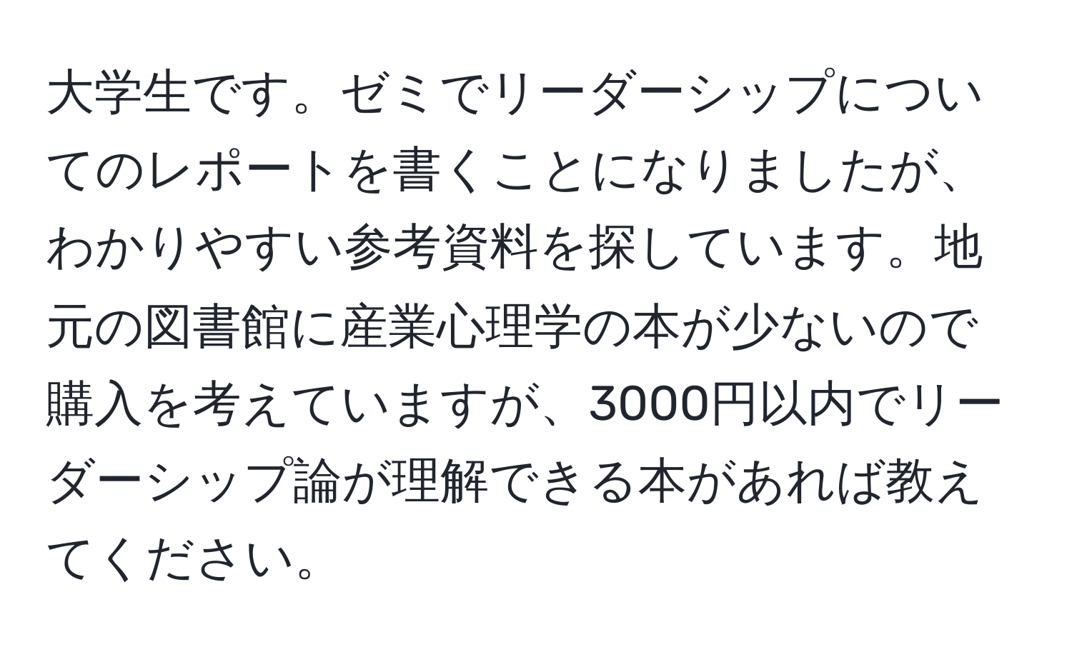 大学生です。ゼミでリーダーシップについてのレポートを書くことになりましたが、わかりやすい参考資料を探しています。地元の図書館に産業心理学の本が少ないので購入を考えていますが、3000円以内でリーダーシップ論が理解できる本があれば教えてください。