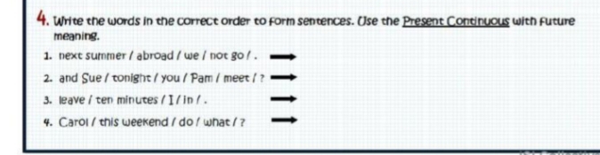 Write the words in the correct order to form sentences. Use the Present Continuous with future 
meaning. 
1. next summer / abroad / we / not go / . 
2. and Sue / tonight / you / Pam / meet / ? 
3. leave / ten minutes/ I/in / . 
4. Carol / this weekend / do / what / ?