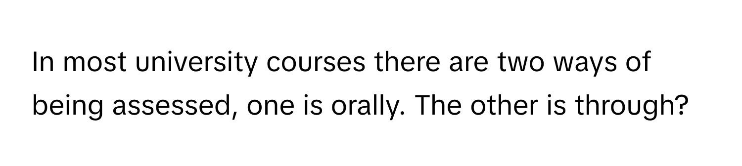 In most university courses there are two ways of being assessed, one is orally. The other is through?