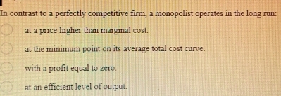 In contrast to a perfectly competitive firm, a monopolist operates in the long run:
at a price higher than marginal cost.
at the minimum point on its average total cost curve.
with a profit equal to zero.
at an efficient level of output.