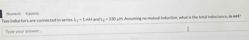 Numeric 4 points 
Two inductors are connected in series. L_1=1mH and L_2=330mu H l. Assuming no mutual induction, what is the total inductance, in mH? 
Type your answer...