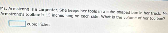 Ms. Armstrong is a carpenter. She keeps her tools in a cube-shaped box in her truck. Ms 
Armstrong's toolbox is 15 inches long on each side. What is the volume of her toolbox?
□ cubic inches