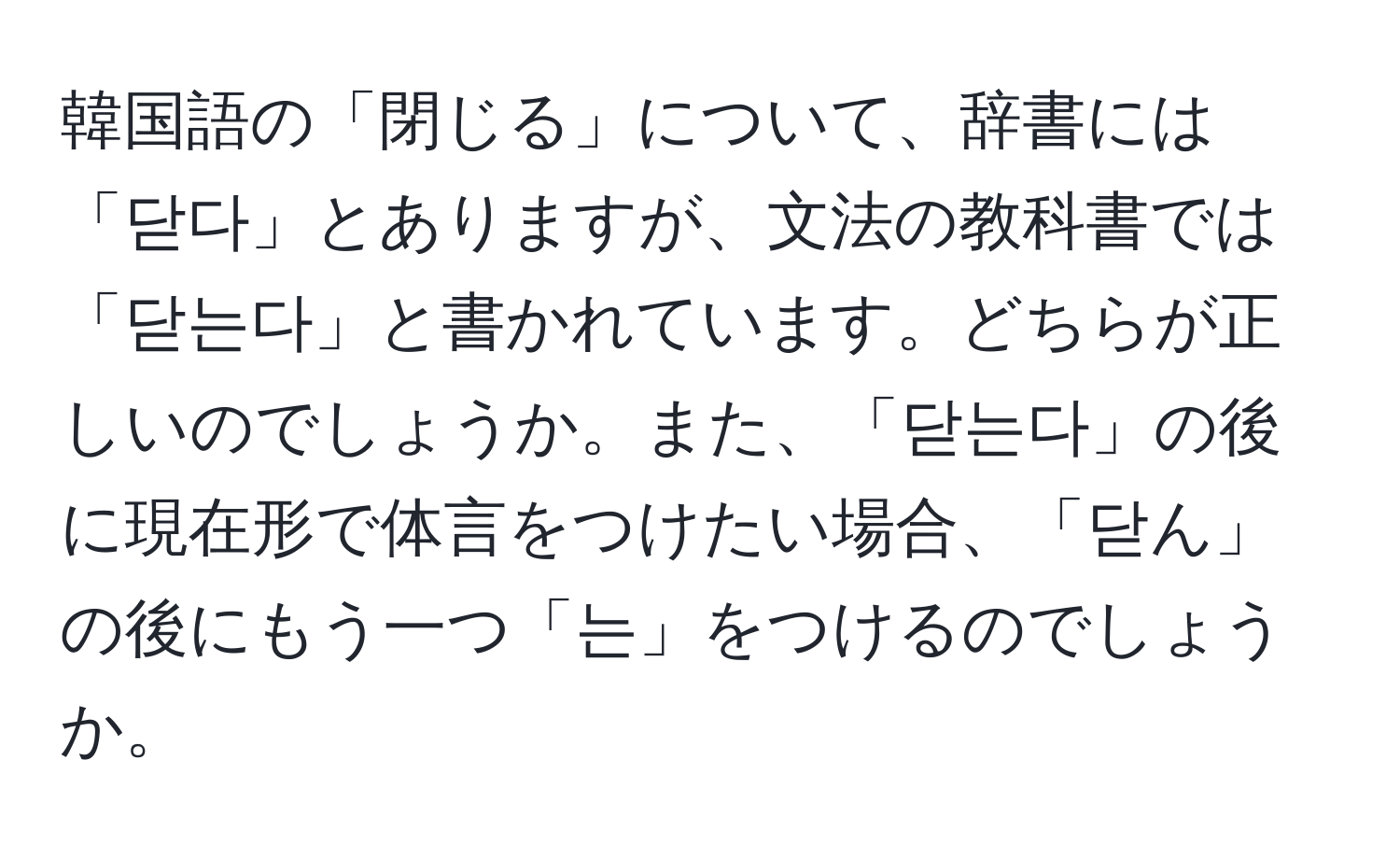 韓国語の「閉じる」について、辞書には「닫다」とありますが、文法の教科書では「닫는다」と書かれています。どちらが正しいのでしょうか。また、「닫는다」の後に現在形で体言をつけたい場合、「닫ん」の後にもう一つ「는」をつけるのでしょうか。