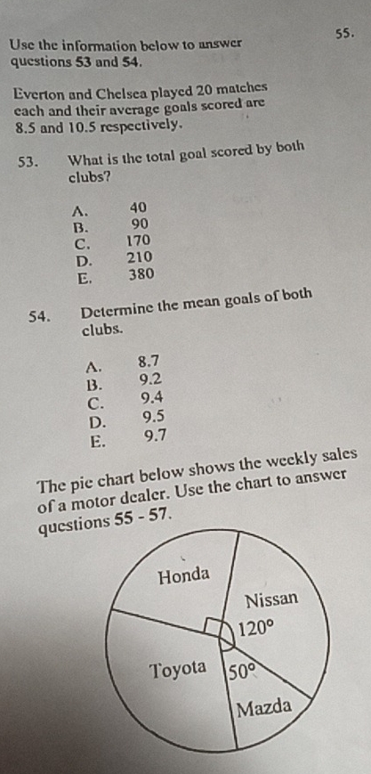 Use the information below to answer 55.
questions 53 and 54.
Everton and Chelsea played 20 matches
each and their average goals scored are
8.5 and 10.5 respectively.
53. What is the total goal scored by both
clubs?
A.   40
B. 90
C. 170
D. 210
E. 380
54. Determine the mean goals of both
clubs.
A. 8.7
B.  9.2
C. 9.4
D. 9.5
E. €£9.7
The pie chart below shows the weekly sales
of a motor dealer. Use the chart to answer
questions 55 - 57.