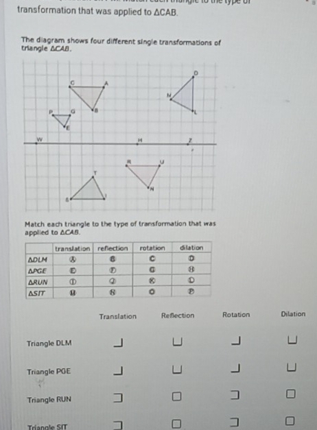 a n re to the type of 
transformation that was applied to △ CAB. 
The diagram shows four different single transformations of 
triangle △ CA
Match each triangle to the type of transformation that was 
applied to △CAB. 
Translation Reflection Rotation Dilation 
Triangle DLM
Triangle PGE
Triangle RUN ] ] 
Tríangle SIT ] □ ]