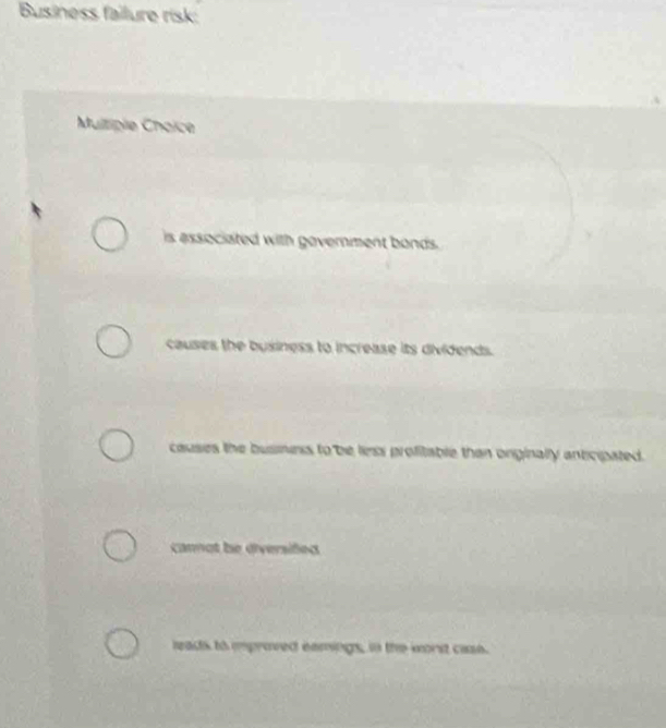 Business failure risk:
Multipie Choïce
is associated with government bonds.
causes the business to increase its dividends.
causes the busness to be liess profitable than onginally anticipated.
cannot be diversifed
leads to mproved eamings, in the worst cass.