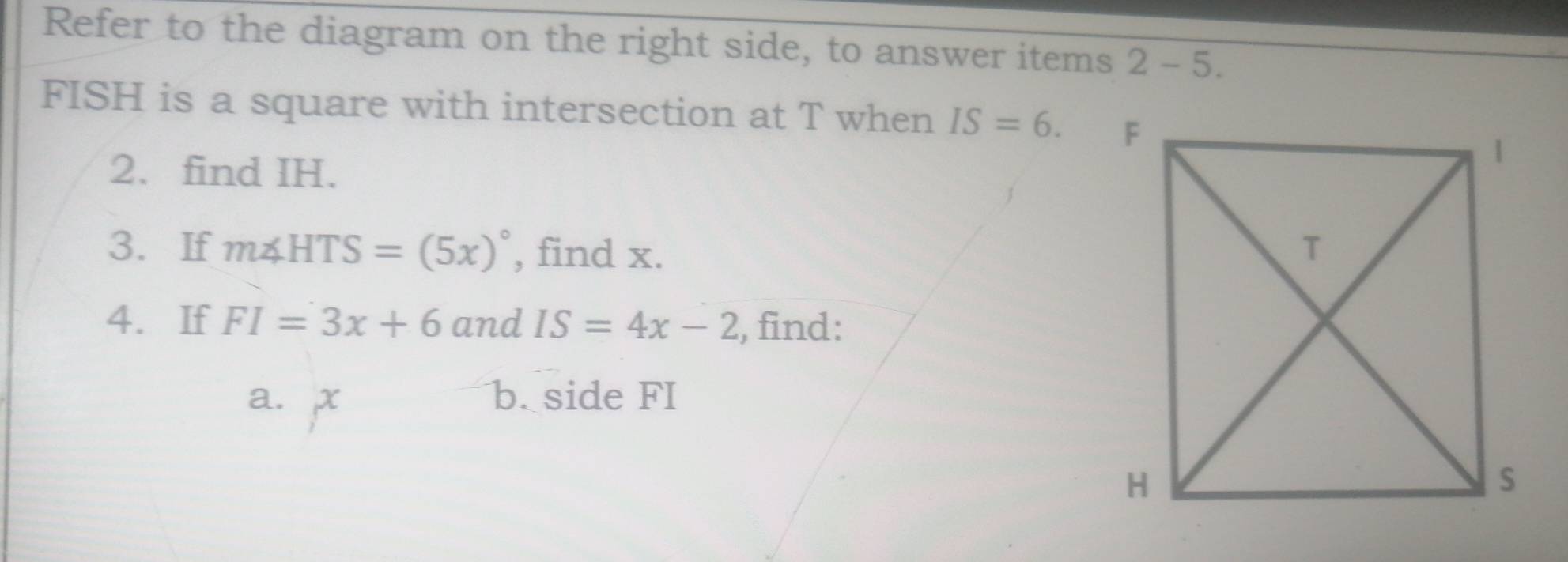 Refer to the diagram on the right side, to answer items 2- 5.
FISH is a square with intersection at T when IS=6. 
2. find IH. 
3. If m∠ HTS=(5x)^circ  , find x. 
4. If FI=3x+6 and IS=4x-2 , find: 
a. x b. side FI